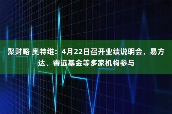 聚财略 奥特维：4月22日召开业绩说明会，易方达、睿远基金等多家机构参与