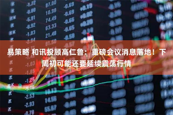 易策略 和讯投顾高仁鲁：重磅会议消息落地！下周初可能还要延续震荡行情