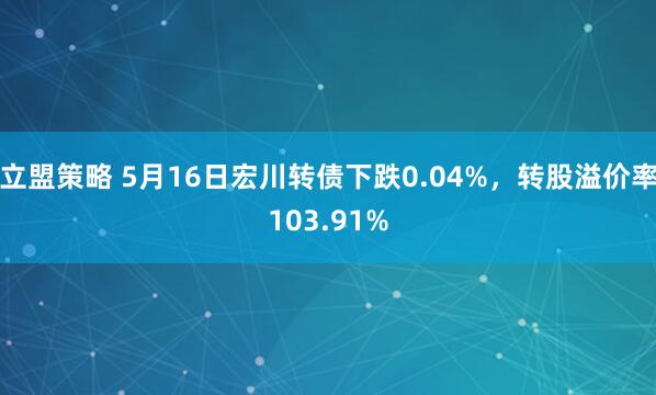 立盟策略 5月16日宏川转债下跌0.04%，转股溢价率103.91%