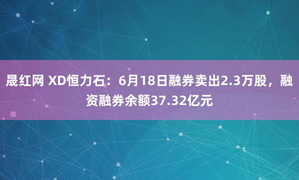 晟红网 XD恒力石：6月18日融券卖出2.3万股，融资融券余额37.32亿元