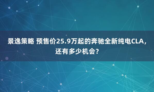 景逸策略 预售价25.9万起的奔驰全新纯电CLA，还有多少机会？