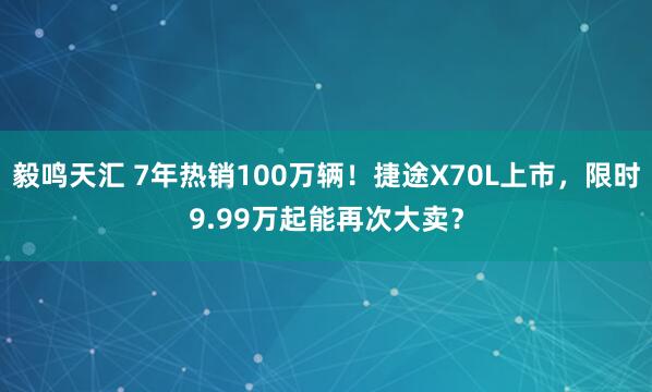 毅鸣天汇 7年热销100万辆！捷途X70L上市，限时9.99万起能再次大卖？