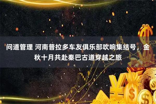 问道管理 河南普拉多车友俱乐部吹响集结号，金秋十月共赴秦巴古道穿越之旅