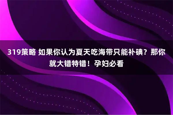 319策略 如果你认为夏天吃海带只能补碘？那你就大错特错！孕妇必看