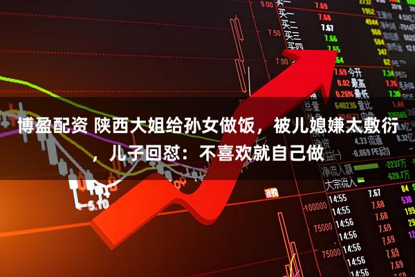 博盈配资 陕西大姐给孙女做饭，被儿媳嫌太敷衍，儿子回怼：不喜欢就自己做