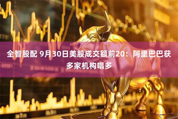 全智股配 9月30日美股成交额前20：阿里巴巴获多家机构唱多