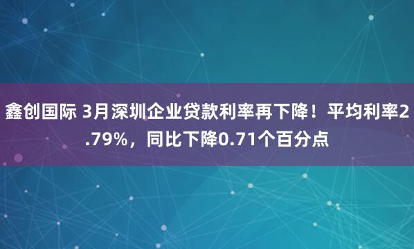 鑫创国际 3月深圳企业贷款利率再下降！平均利率2.79%，同比下降0.71个百分点