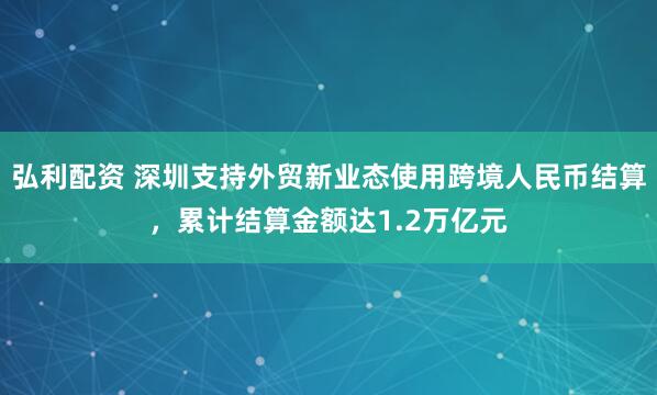 弘利配资 深圳支持外贸新业态使用跨境人民币结算，累计结算金额达1.2万亿元