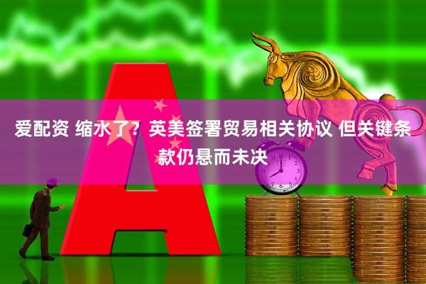 爱配资 缩水了？英美签署贸易相关协议 但关键条款仍悬而未决