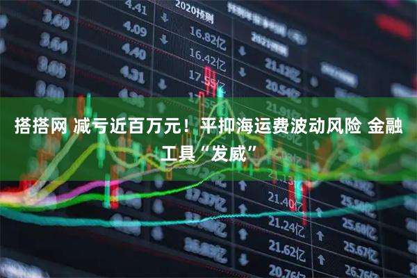 搭搭网 减亏近百万元！平抑海运费波动风险 金融工具“发威”