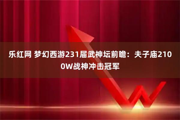 乐红网 梦幻西游231届武神坛前瞻：夫子庙2100W战神冲击冠军