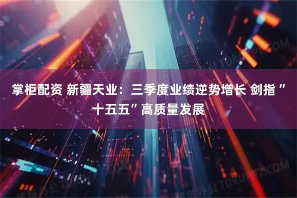 掌柜配资 新疆天业：三季度业绩逆势增长 剑指“十五五”高质量发展