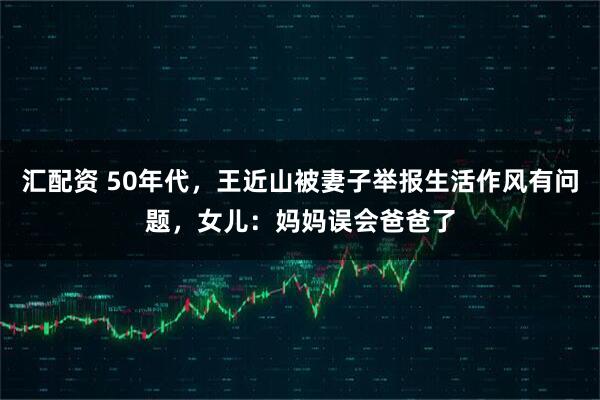 汇配资 50年代，王近山被妻子举报生活作风有问题，女儿：妈妈误会爸爸了