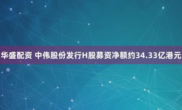 华盛配资 中伟股份发行H股募资净额约34.33亿港元