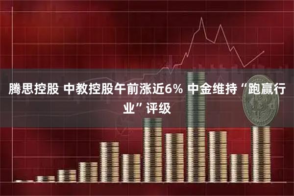 腾思控股 中教控股午前涨近6% 中金维持“跑赢行业”评级