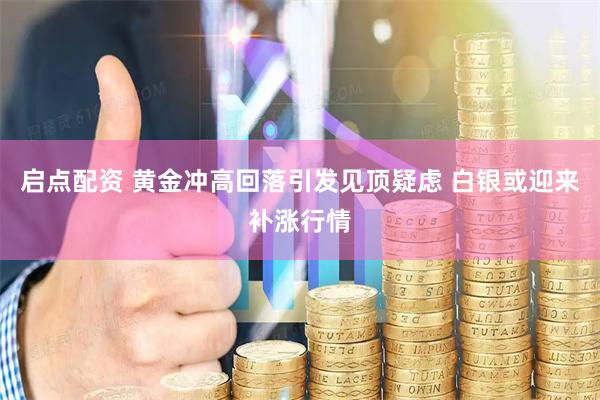 启点配资 黄金冲高回落引发见顶疑虑 白银或迎来补涨行情