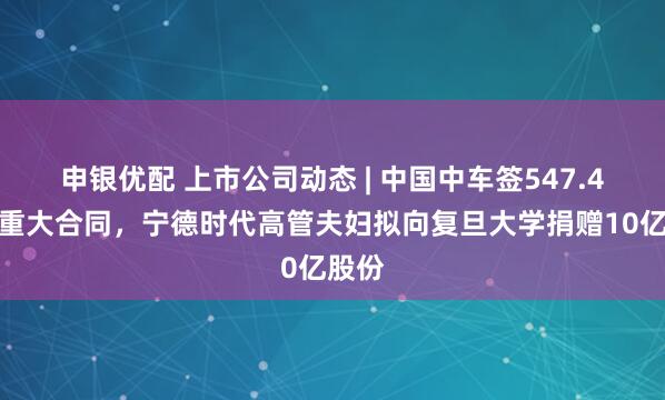 申银优配 上市公司动态 | 中国中车签547.4亿元重大合同，宁德时代高管夫妇拟向复旦大学捐赠10亿股份