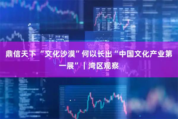 鼎信天下 “文化沙漠”何以长出“中国文化产业第一展”｜湾区观察