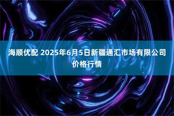海顺优配 2025年6月5日新疆通汇市场有限公司价格行情