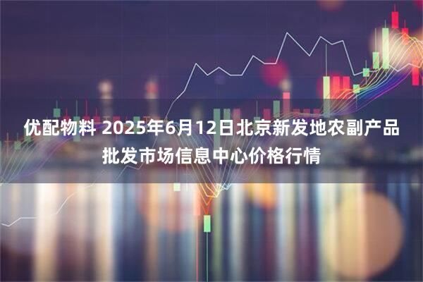 优配物料 2025年6月12日北京新发地农副产品批发市场信息中心价格行情