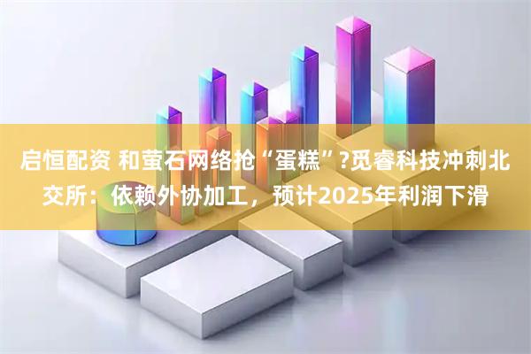 启恒配资 和萤石网络抢“蛋糕”?觅睿科技冲刺北交所：依赖外协加工，预计2025年利润下滑