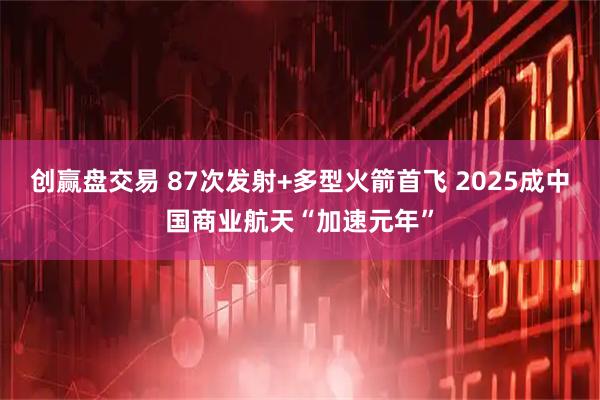 创赢盘交易 87次发射+多型火箭首飞 2025成中国商业航天“加速元年”