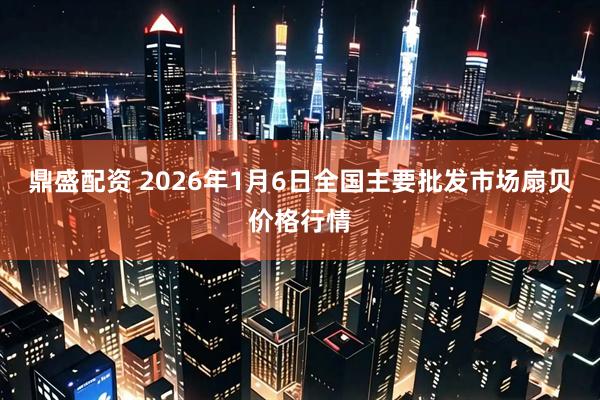 鼎盛配资 2026年1月6日全国主要批发市场扇贝价格行情