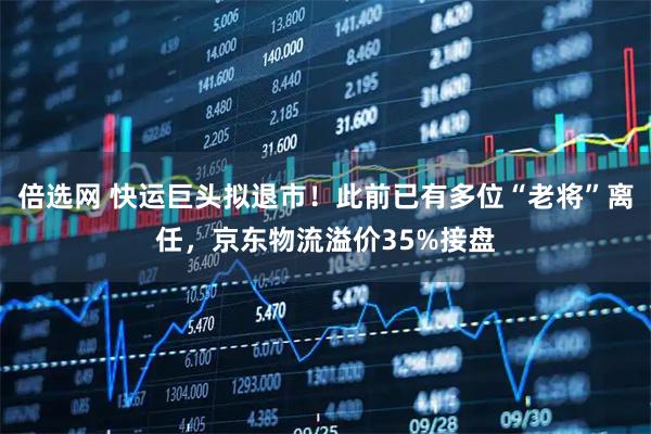 倍选网 快运巨头拟退市！此前已有多位“老将”离任，京东物流溢价35%接盘