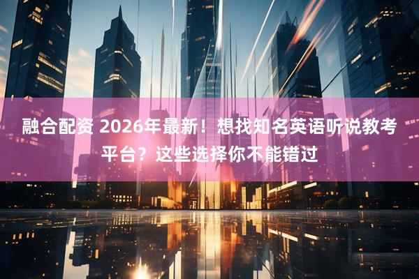 融合配资 2026年最新！想找知名英语听说教考平台？这些选择你不能错过