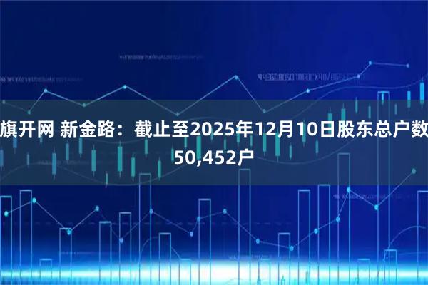 旗开网 新金路：截止至2025年12月10日股东总户数50,452户