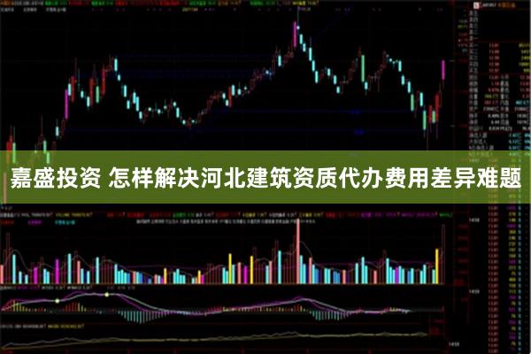 嘉盛投资 怎样解决河北建筑资质代办费用差异难题