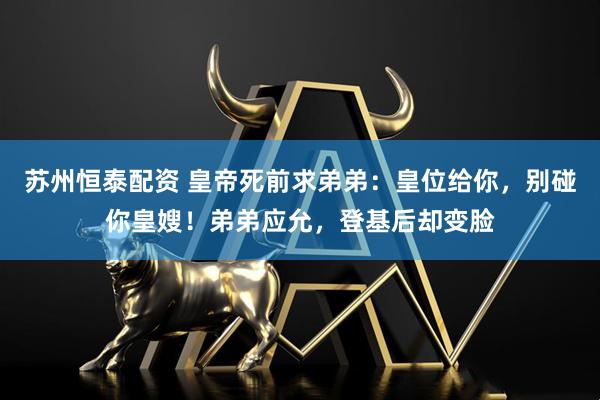 苏州恒泰配资 皇帝死前求弟弟：皇位给你，别碰你皇嫂！弟弟应允，登基后却变脸