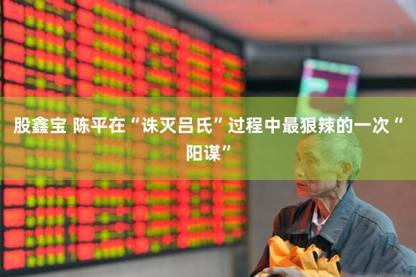 股鑫宝 陈平在“诛灭吕氏”过程中最狠辣的一次“阳谋”