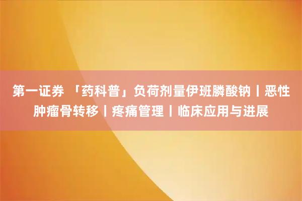 第一证券 「药科普」负荷剂量伊班膦酸钠丨恶性肿瘤骨转移丨疼痛管理丨临床应用与进展