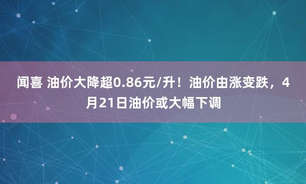 闻喜 油价大降超0.86元/升！油价由涨变跌，4月21日油价或大幅下调