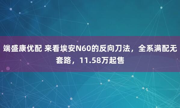 端盛康优配 来看埃安N60的反向刀法，全系满配无套路，11.58万起售