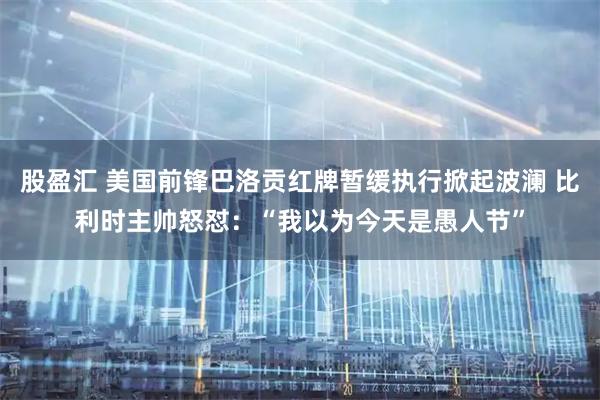 股盈汇 美国前锋巴洛贡红牌暂缓执行掀起波澜 比利时主帅怒怼：“我以为今天是愚人节”