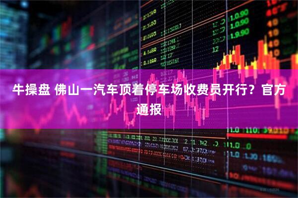 牛操盘 佛山一汽车顶着停车场收费员开行？官方通报