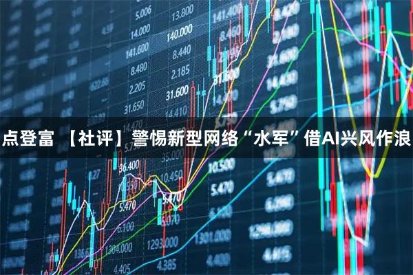 点登富 【社评】警惕新型网络“水军”借AI兴风作浪