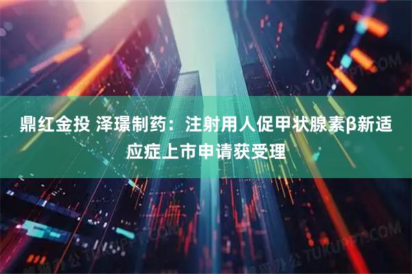 鼎红金投 泽璟制药：注射用人促甲状腺素β新适应症上市申请获受理